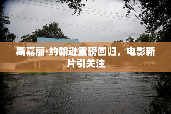 斯嘉丽·约翰逊重磅回归，电影新片引关注