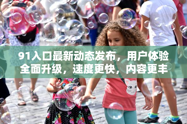91入口最新动态发布，用户体验全面升级，速度更快，内容更丰富！