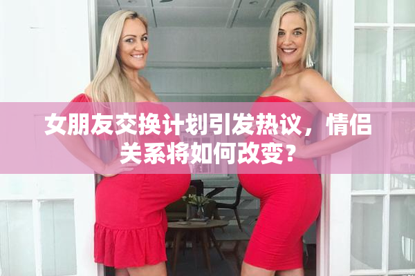 女朋友交换计划引发热议，情侣关系将如何改变？
