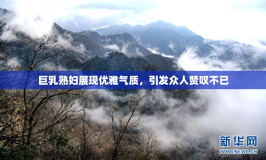 巨乳熟妇展现优雅气质，引发众人赞叹不已