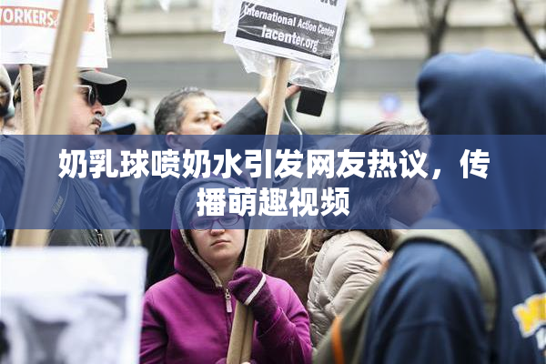 奶乳球喷奶水引发网友热议，传播萌趣视频