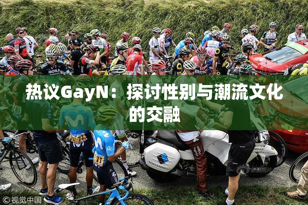 热议GayN：探讨性别与潮流文化的交融
