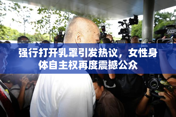 强行打开乳罩引发热议，女性身体自主权再度震撼公众