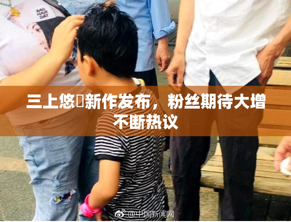 三上悠亜新作发布，粉丝期待大增不断热议