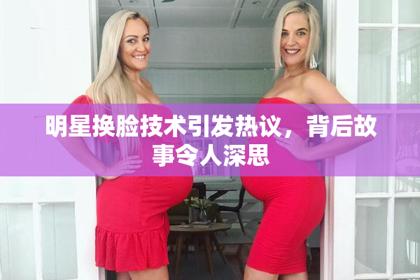 明星换脸技术引发热议，背后故事令人深思