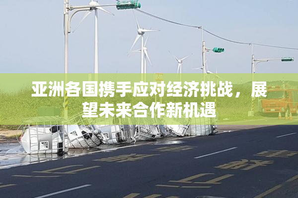 亚洲各国携手应对经济挑战，展望未来合作新机遇