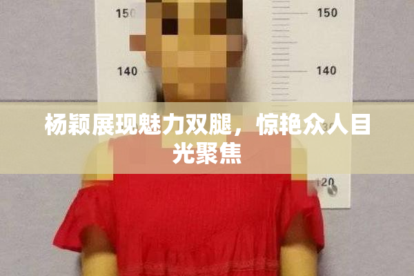 杨颖展现魅力双腿，惊艳众人目光聚焦
