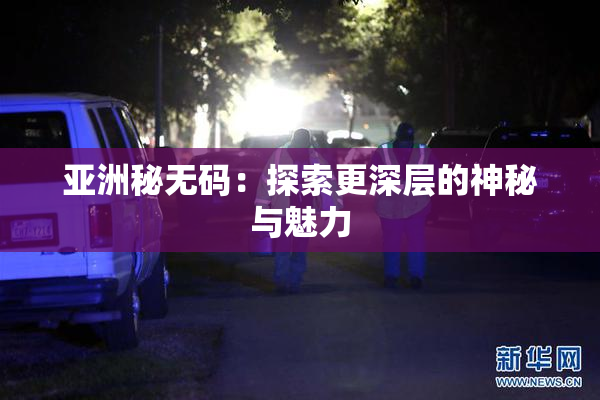 亚洲秘无码：探索更深层的神秘与魅力