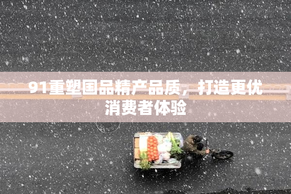 91重塑国品精产品质，打造更优消费者体验