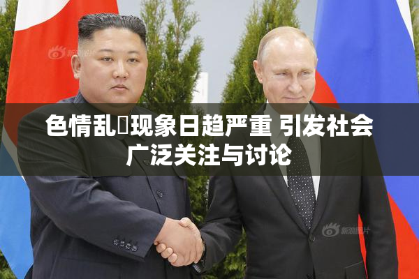 色情乱婬现象日趋严重 引发社会广泛关注与讨论