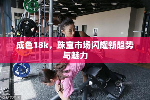 成色18k，珠宝市场闪耀新趋势与魅力
