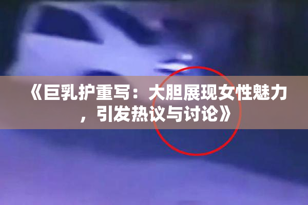 《巨乳护重写：大胆展现女性魅力，引发热议与讨论》