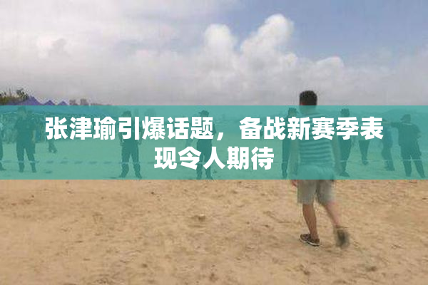 张津瑜引爆话题，备战新赛季表现令人期待