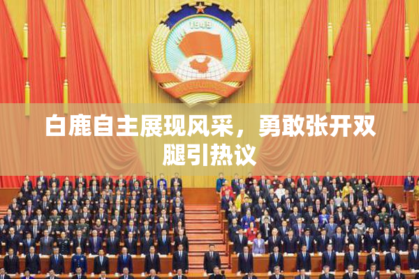 白鹿自主展现风采，勇敢张开双腿引热议