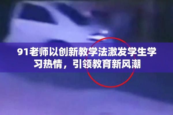 91老师以创新教学法激发学生学习热情，引领教育新风潮