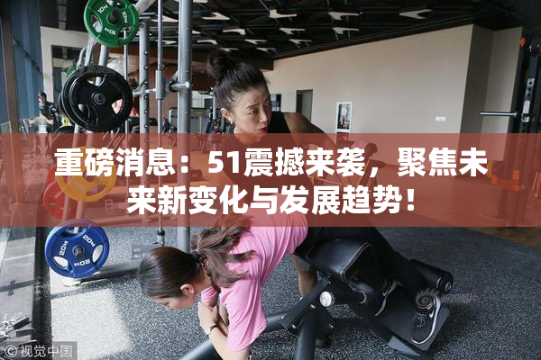 重磅消息：51震撼来袭，聚焦未来新变化与发展趋势！