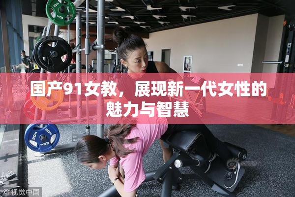 国产91女教，展现新一代女性的魅力与智慧