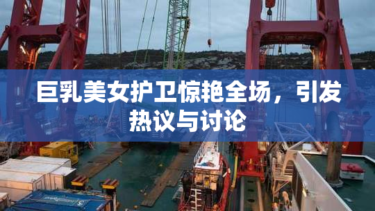 巨乳美女护卫惊艳全场，引发热议与讨论