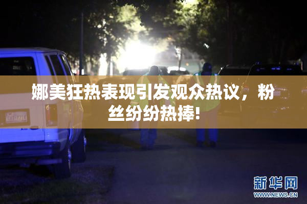 娜美狂热表现引发观众热议，粉丝纷纷热捧!