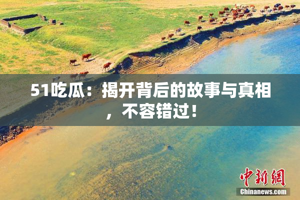 51吃瓜：揭开背后的故事与真相，不容错过！