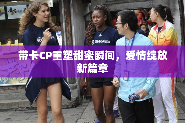 带卡CP重塑甜蜜瞬间，爱情绽放新篇章