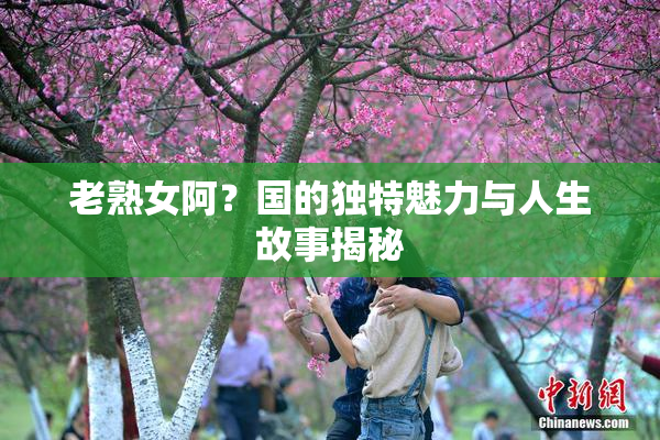 老熟女阿？国的独特魅力与人生故事揭秘