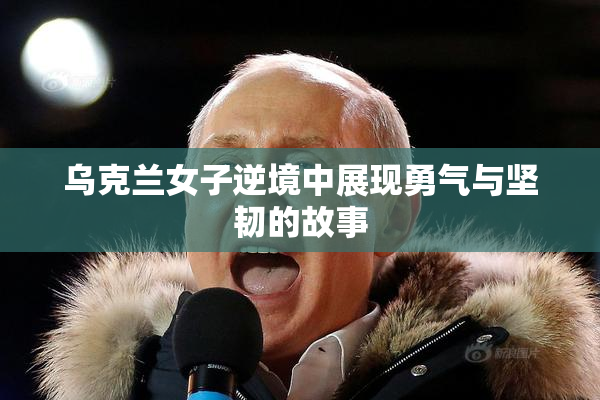 乌克兰女子逆境中展现勇气与坚韧的故事