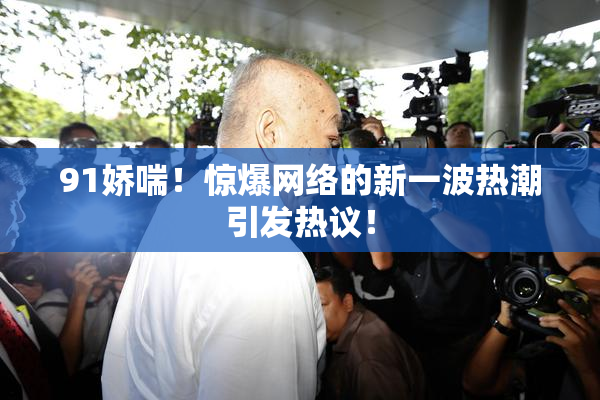 91娇喘！惊爆网络的新一波热潮引发热议！