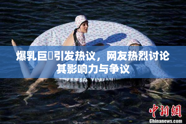 爆乳巨凥引发热议，网友热烈讨论其影响力与争议