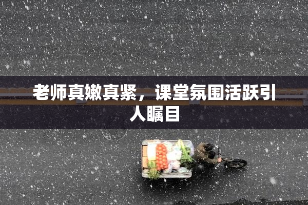 老师真嫩真紧，课堂氛围活跃引人瞩目