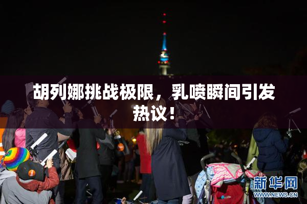 胡列娜挑战极限，乳喷瞬间引发热议！