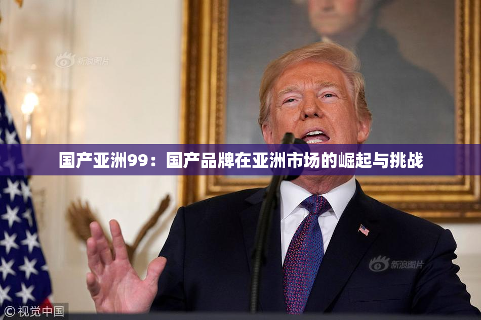 国产亚洲99：国产品牌在亚洲市场的崛起与挑战