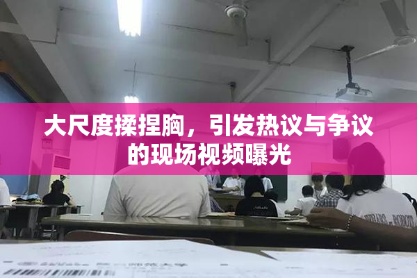 大尺度揉捏胸，引发热议与争议的现场视频曝光