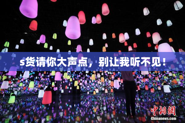 s货请你大声点，别让我听不见！