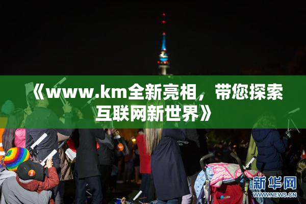 《www.km全新亮相，带您探索互联网新世界》