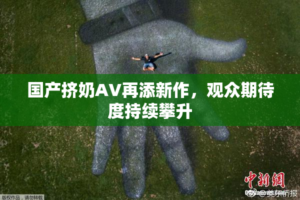 国产挤奶AV再添新作，观众期待度持续攀升