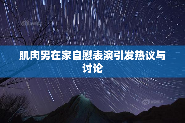 肌肉男在家自慰表演引发热议与讨论