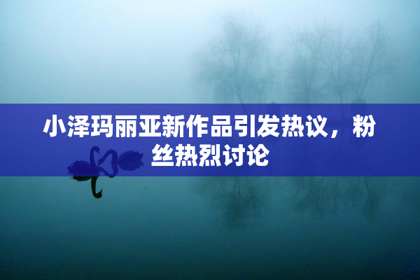 小泽玛丽亚新作品引发热议，粉丝热烈讨论