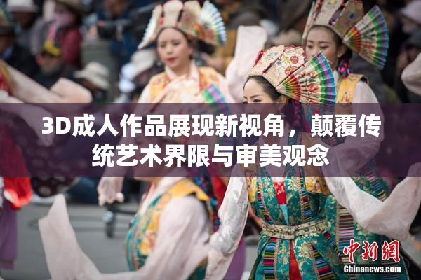3D成人作品展现新视角，颠覆传统艺术界限与审美观念