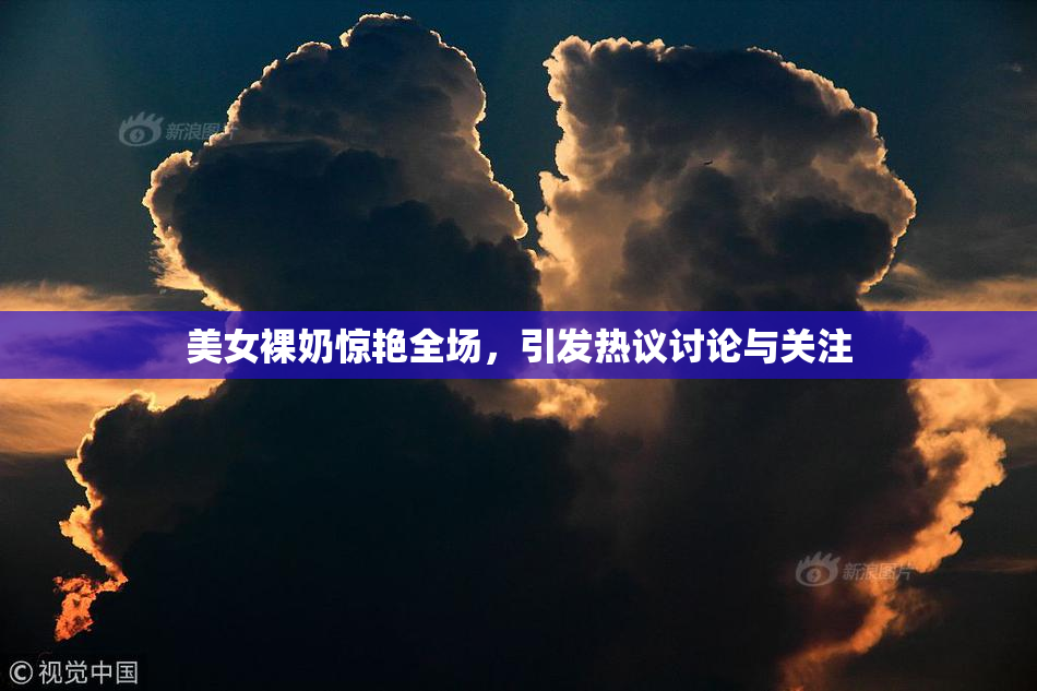 美女裸奶惊艳全场，引发热议讨论与关注