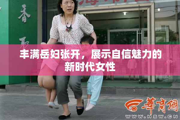 丰满岳妇张开，展示自信魅力的新时代女性