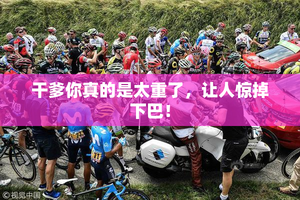 干爹你真的是太重了，让人惊掉下巴！