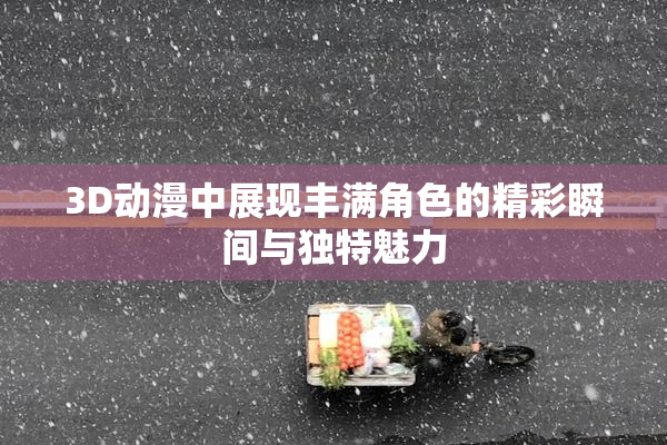 3D动漫中展现丰满角色的精彩瞬间与独特魅力