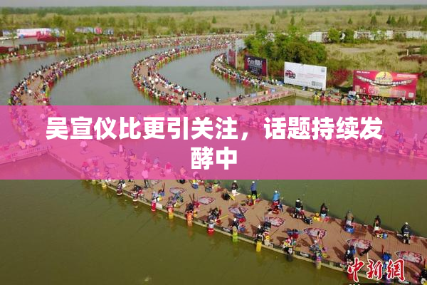 吴宣仪比更引关注，话题持续发酵中