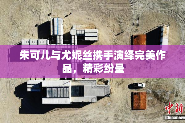 朱可儿与尤妮丝携手演绎完美作品，精彩纷呈
