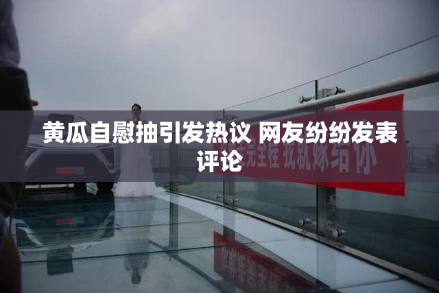 黄瓜自慰抽引发热议 网友纷纷发表评论