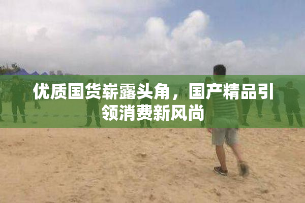 优质国货崭露头角，国产精品引领消费新风尚