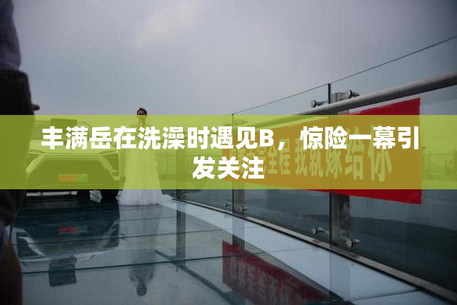 丰满岳在洗澡时遇见B，惊险一幕引发关注
