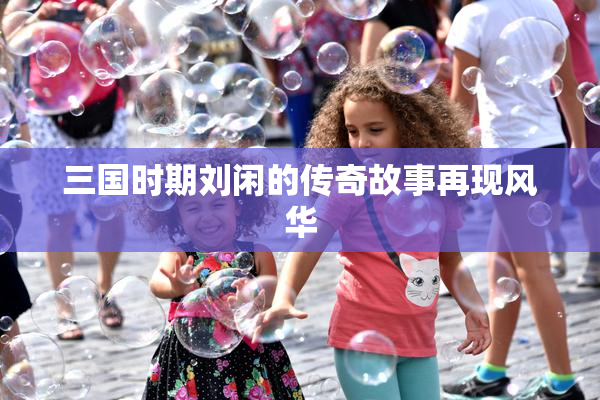 三国时期刘闲的传奇故事再现风华
