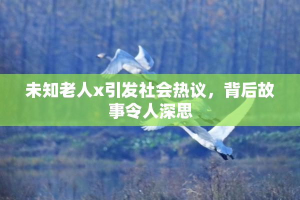 未知老人x引发社会热议，背后故事令人深思